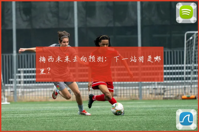 梅西未来去向预测：下一站将是哪里？
