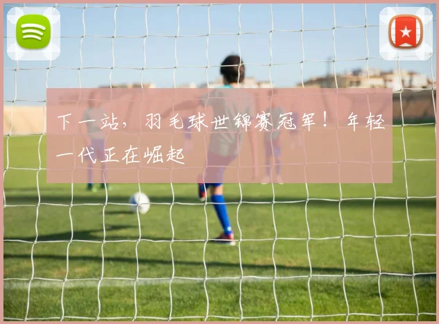 下一站，羽毛球世锦赛冠军！年轻一代正在崛起
