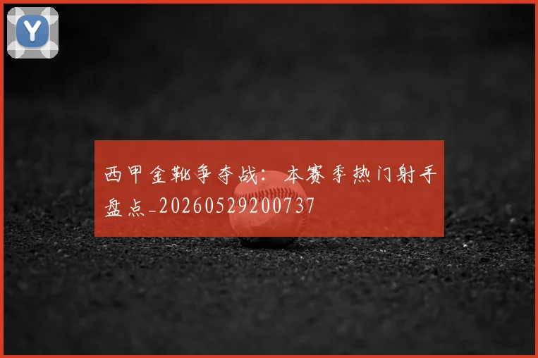 西甲金靴争夺战：本赛季热门射手盘点_20260529200737
