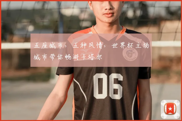 五座城市，五种风情，世界杯主场城市带你畅游卡塔尔