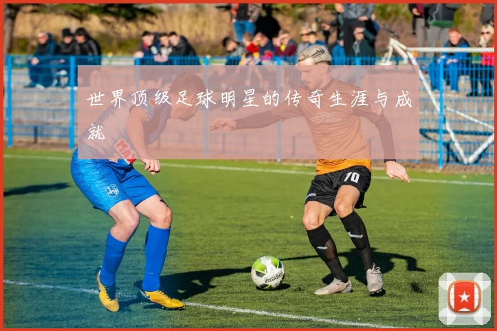 世界顶级足球明星的传奇生涯与成就