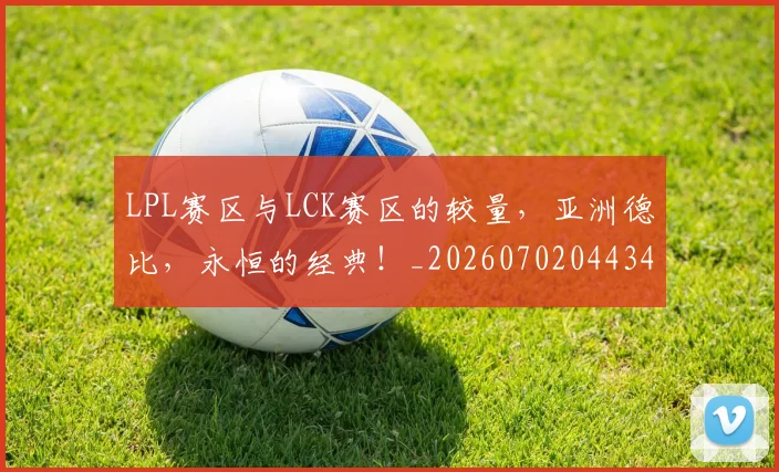 LPL赛区与LCK赛区的较量，亚洲德比，永恒的经典！_20260702044345