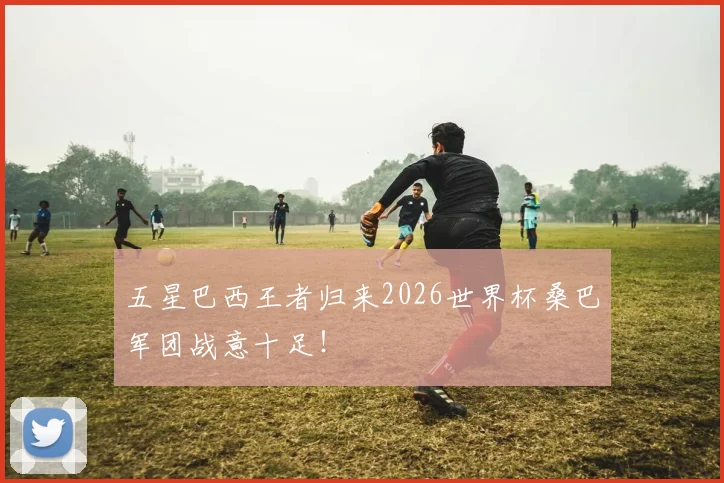 五星巴西王者归来2026世界杯桑巴军团战意十足!
