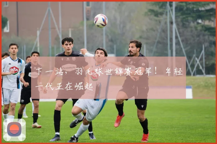 下一站，羽毛球世锦赛冠军！年轻一代正在崛起