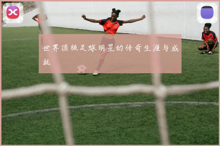世界顶级足球明星的传奇生涯与成就