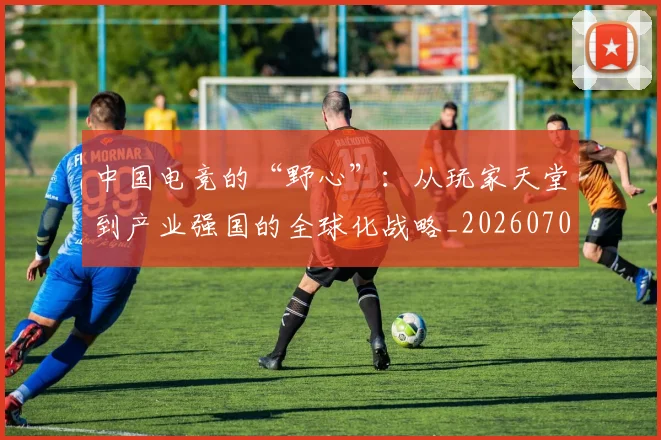中国电竞的“野心”：从玩家天堂到产业强国的全球化战略_20260703205729