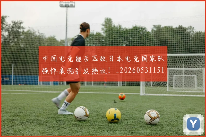 中国电竞能否匹敌日本电竞国家队强悍表现引发热议!_20260531151535