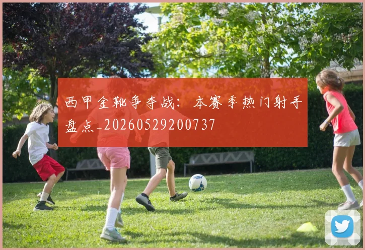 西甲金靴争夺战：本赛季热门射手盘点_20260529200737