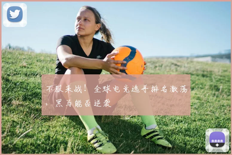 不服来战！全球电竞选手排名激荡，黑马能否逆袭