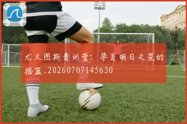 尤文图斯青训营：孕育明日之星的摇篮_20260707145630