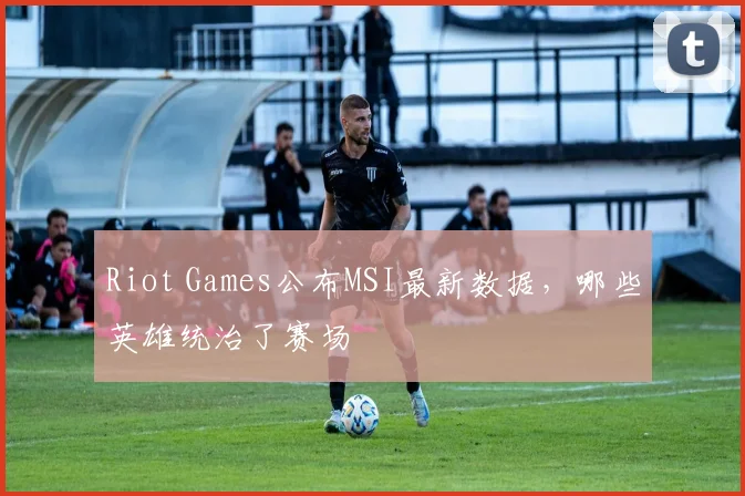 Riot Games公布MSI最新数据，哪些英雄统治了赛场