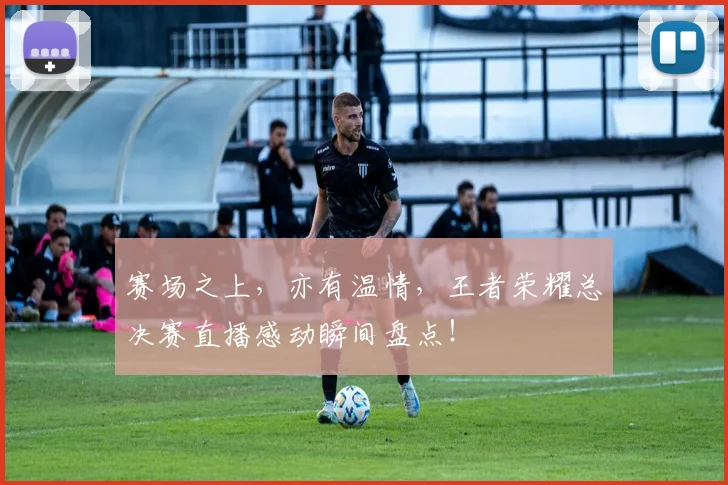 赛场之上，亦有温情，王者荣耀总决赛直播感动瞬间盘点！